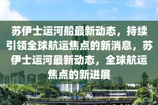 苏伊士运河船最新动态，持续引领全球航运焦点的新消息，苏伊士运河最新动态，全球航运焦点的新进展