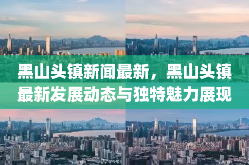 黑山头镇新闻最新，黑山头镇最新发展动态与独特魅力展现