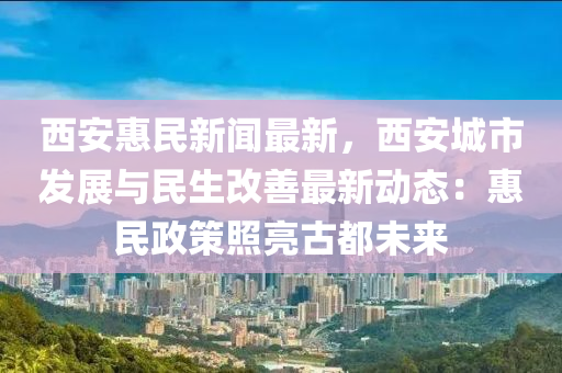 西安惠民新闻最新，西安城市发展与民生改善最新动态：惠民政策照亮古都未来