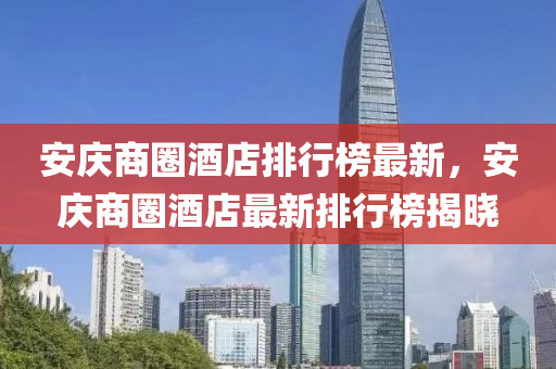 安庆商圈酒店排行榜最新，安庆商圈酒店最新排行榜揭晓