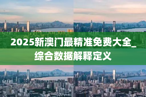 2025新澳门最精准免费大全_综合数据解释定义