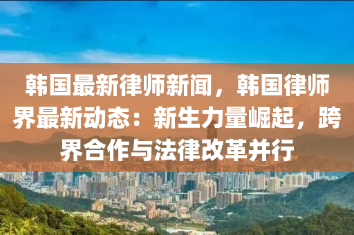 韩国最新律师新闻，韩国律师界最新动态：新生力量崛起，跨界合作与法律改革并行