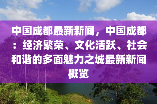 中国成都最新新闻，中国成都：经济繁荣、文化活跃、社会和谐的多面魅力之城最新新闻概览