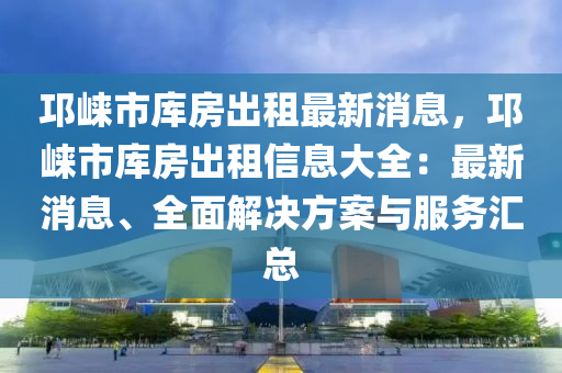 邛崃市库房出租最新消息，邛崃市库房出租信息大全：最新消息、全面解决方案与服务汇总