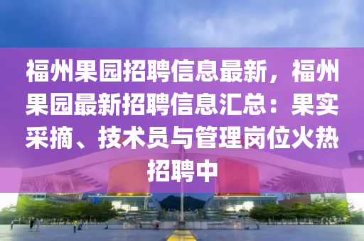 福州果园招聘信息最新，福州果园最新招聘信息汇总：果实采摘、技术员与管理岗位火热招聘中