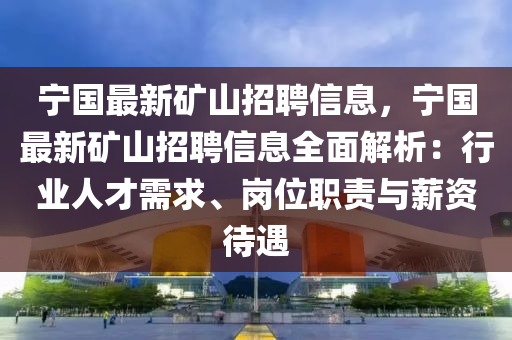 宁国最新矿山招聘信息，宁国最新矿山招聘信息全面解析：行业人才需求、岗位职责与薪资待遇