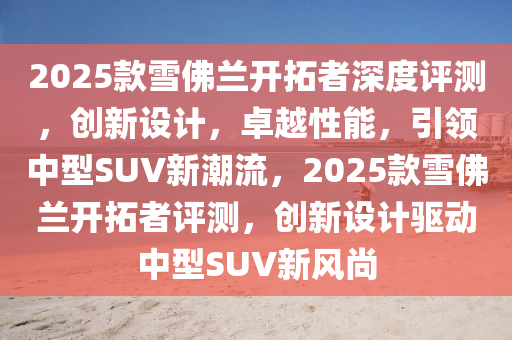 2025款雪佛兰开拓者深度评测，创新设计，卓越性能，引领中型SUV新潮流，2025款雪佛兰开拓者评测，创新设计驱动中型SUV新风尚