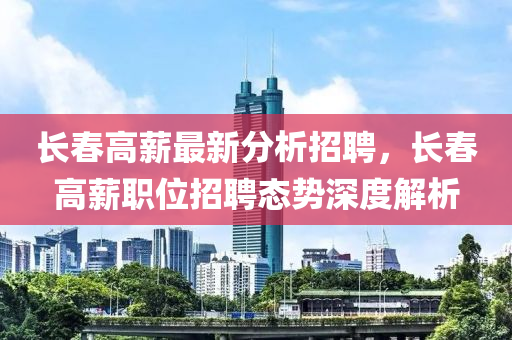 长春高薪最新分析招聘，长春高薪职位招聘态势深度解析
