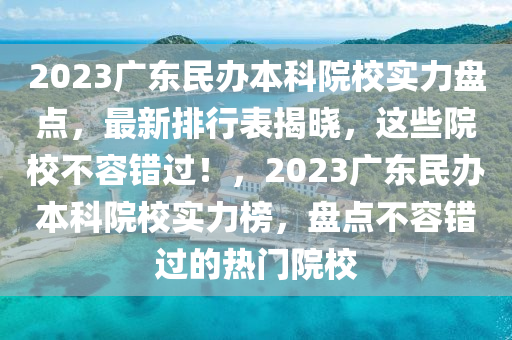 2023广东民办本科院校实力盘点，最新排行表揭晓，这些院校不容错过！，2023广东民办本科院校实力榜，盘点不容错过的热门院校
