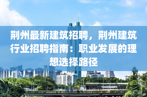 荆州最新建筑招聘，荆州建筑行业招聘指南：职业发展的理想选择路径