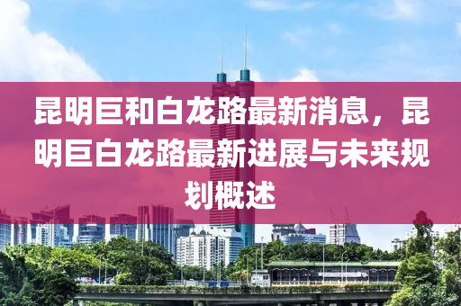 昆明巨和白龙路最新消息，昆明巨白龙路最新进展与未来规划概述