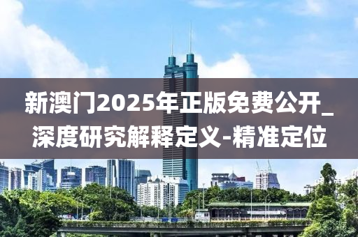 新澳门2025年正版免费公开_深度研究解释定义-精准定位