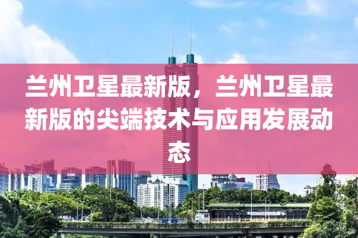 兰州卫星最新版，兰州卫星最新版的尖端技术与应用发展动态