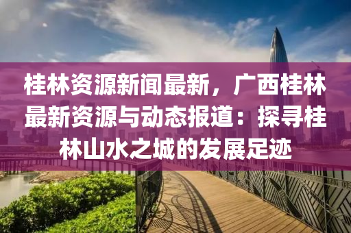 桂林资源新闻最新，广西桂林最新资源与动态报道：探寻桂林山水之城的发展足迹