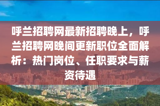 呼兰招聘网最新招聘晚上，呼兰招聘网晚间更新职位全面解析：热门岗位、任职要求与薪资待遇