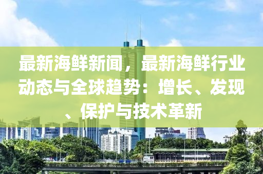 最新海鲜新闻，最新海鲜行业动态与全球趋势：增长、发现、保护与技术革新
