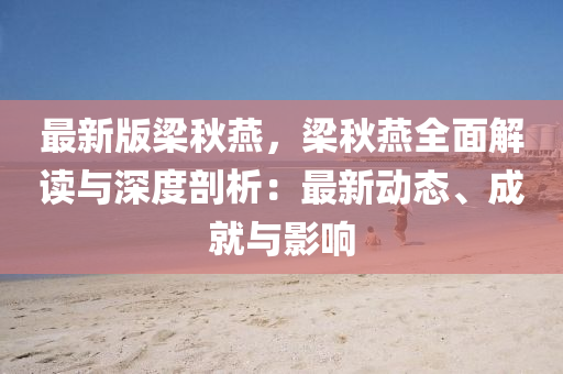 最新版梁秋燕，梁秋燕全面解读与深度剖析：最新动态、成就与影响