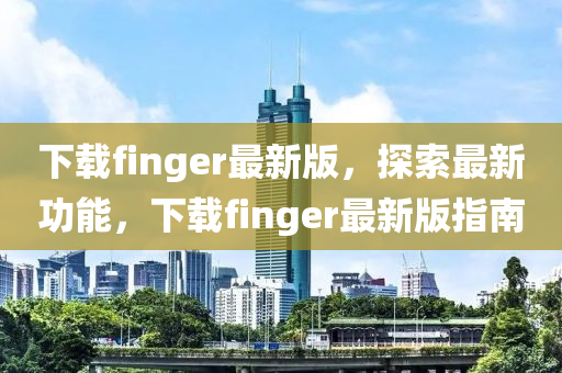 下载finger最新版，探索最新功能，下载finger最新版指南