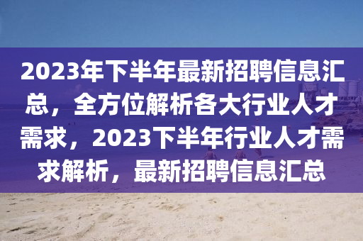 2023年下半年最新招聘信息汇总，全方位解析各大行业人才需求，2023下半年行业人才需求解析，最新招聘信息汇总