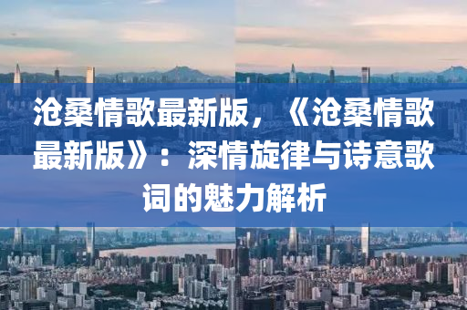 沧桑情歌最新版，《沧桑情歌最新版》：深情旋律与诗意歌词的魅力解析