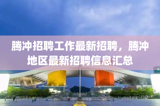 腾冲招聘工作最新招聘，腾冲地区最新招聘信息汇总