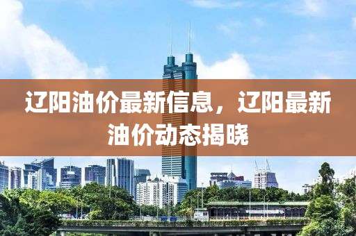 辽阳油价最新信息，辽阳最新油价动态揭晓