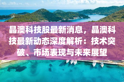 晶澳科技股最新消息，晶澳科技最新动态深度解析：技术突破、市场表现与未来展望