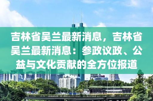 吉林省吴兰最新消息，吉林省吴兰最新消息：参政议政、公益与文化贡献的全方位报道