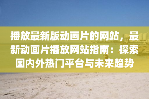 播放最新版动画片的网站，最新动画片播放网站指南：探索国内外热门平台与未来趋势