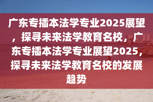 广东专插本法学专业2025展望，探寻未来法学教育名校，广东专插本法学专业展望2025，探寻未来法学教育名校的发展趋势