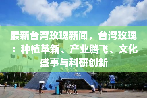 最新台湾玫瑰新闻，台湾玫瑰：种植革新、产业腾飞、文化盛事与科研创新