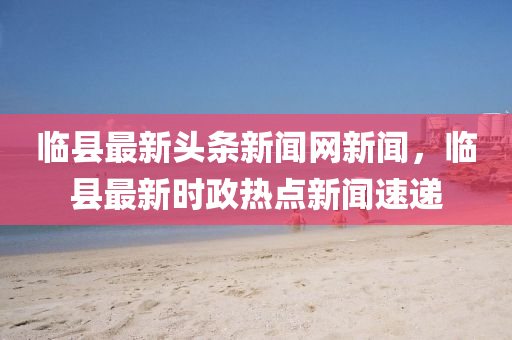 临县最新头条新闻网新闻，临县最新时政热点新闻速递
