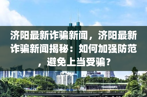 济阳最新诈骗新闻，济阳最新诈骗新闻揭秘：如何加强防范，避免上当受骗？