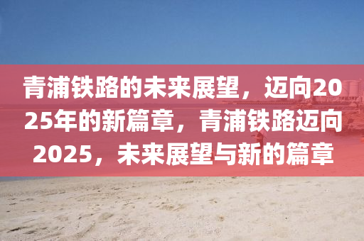 青浦铁路的未来展望，迈向2025年的新篇章，青浦铁路迈向2025，未来展望与新的篇章