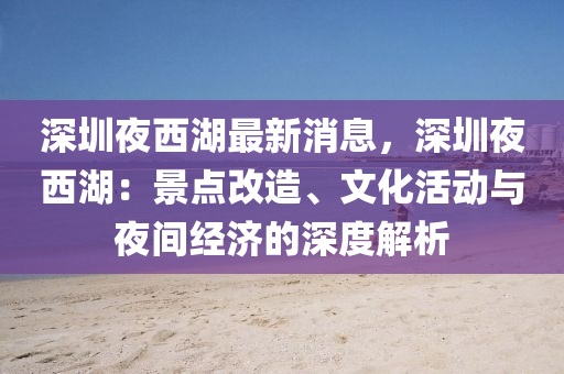 深圳夜西湖最新消息，深圳夜西湖：景点改造、文化活动与夜间经济的深度解析
