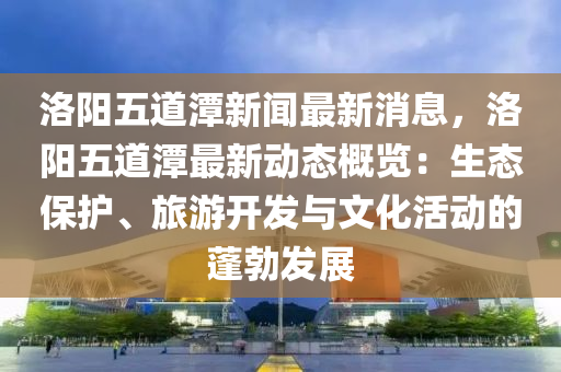 洛阳五道潭新闻最新消息，洛阳五道潭最新动态概览：生态保护、旅游开发与文化活动的蓬勃发展