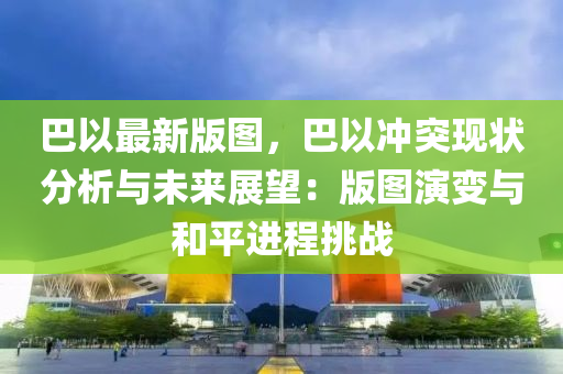 巴以最新版图，巴以冲突现状分析与未来展望：版图演变与和平进程挑战