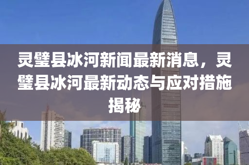 灵璧县冰河新闻最新消息，灵璧县冰河最新动态与应对措施揭秘