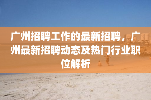 广州招聘工作的最新招聘，广州最新招聘动态及热门行业职位解析