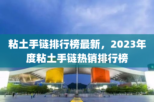 粘土手链排行榜最新，2023年度粘土手链热销排行榜
