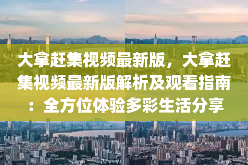 大拿赶集视频最新版，大拿赶集视频最新版解析及观看指南：全方位体验多彩生活分享