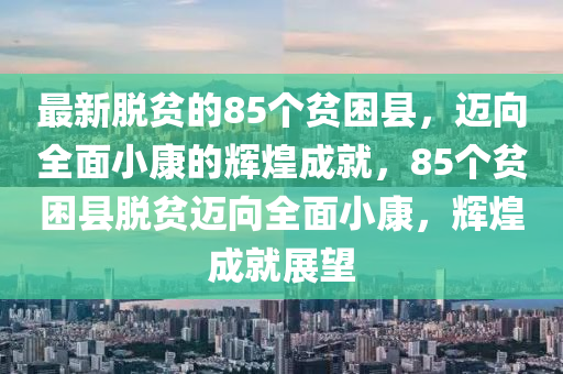 最新脱贫的85个贫困县，迈向全面小康的辉煌成就，85个贫困县脱贫迈向全面小康，辉煌成就展望
