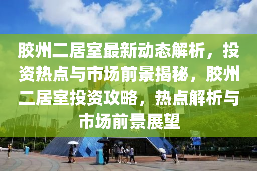 胶州二居室最新动态解析，投资热点与市场前景揭秘，胶州二居室投资攻略，热点解析与市场前景展望