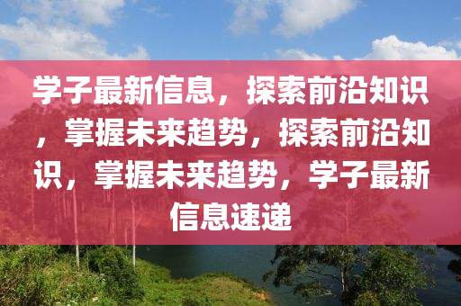学子最新信息，探索前沿知识，掌握未来趋势，探索前沿知识，掌握未来趋势，学子最新信息速递