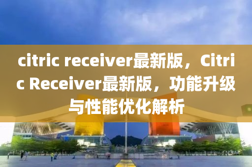 citric receiver最新版，Citric Receiver最新版，功能升级与性能优化解析