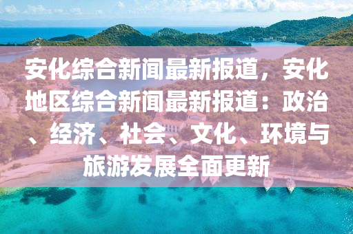 安化综合新闻最新报道，安化地区综合新闻最新报道：政治、经济、社会、文化、环境与旅游发展全面更新