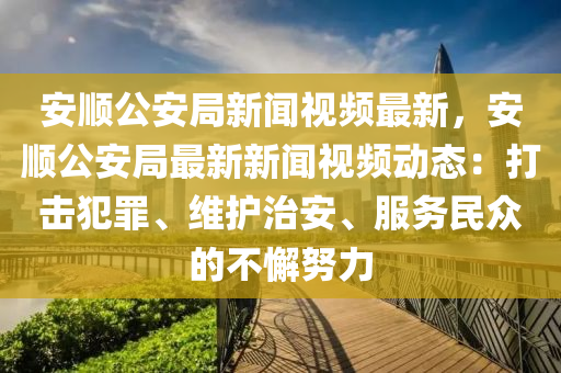 安顺公安局新闻视频最新，安顺公安局最新新闻视频动态：打击犯罪、维护治安、服务民众的不懈努力