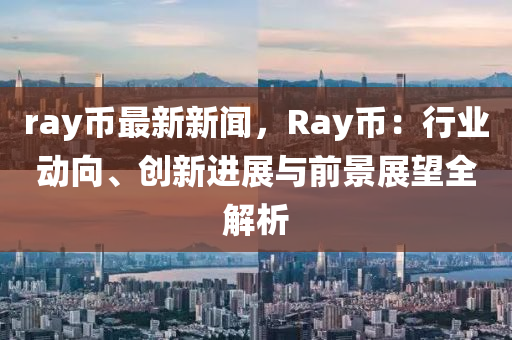 ray币最新新闻，Ray币：行业动向、创新进展与前景展望全解析