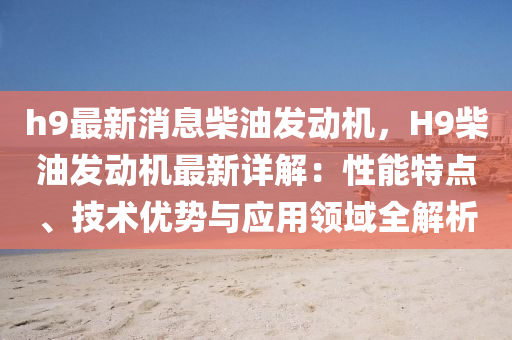 h9最新消息柴油发动机，H9柴油发动机最新详解：性能特点、技术优势与应用领域全解析
