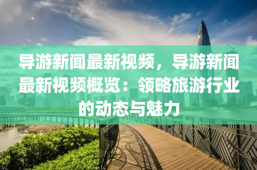 导游新闻最新视频，导游新闻最新视频概览：领略旅游行业的动态与魅力